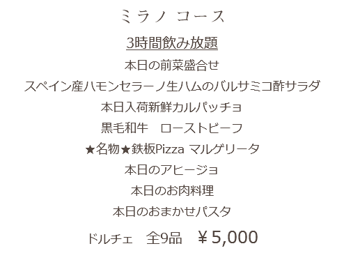 ミラノ コース 3時間飲み放題 本日の前菜盛合せ スペイン産ハモンセラーノ生ハムのバルサミコ酢サラダ 本日入荷新鮮カルパッチョ 黒毛和牛　ローストビーフ ★名物★鉄板Pizza マルゲリータ 本日のアヒージョ 本日のお肉料理 本日のおまかせパスタ ドルチェ 全9品　￥5,000